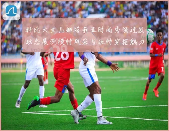 科比大女儿娜塔莉亚时尚秀场连发动态展现模特风采与独特穿搭魅力