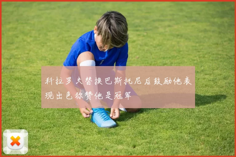 科拉罗夫替换巴斯托尼后鼓励他表现出色称赞他是冠军
