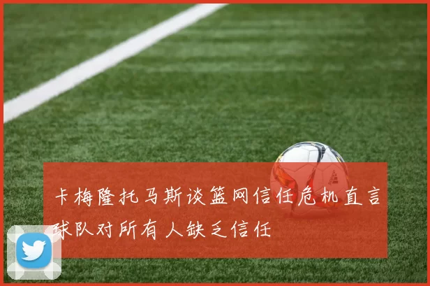 卡梅隆托马斯谈篮网信任危机直言球队对所有人缺乏信任