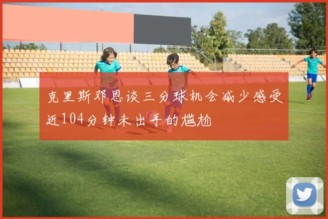 克里斯邓恩谈三分球机会减少感受近104分钟未出手的尴尬