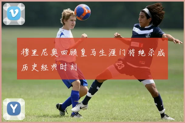穆里尼奥回顾皇马生涯门将绝杀成历史经典时刻