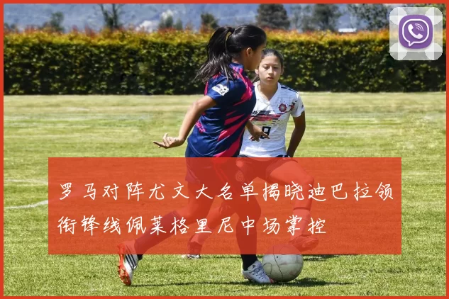 罗马对阵尤文大名单揭晓迪巴拉领衔锋线佩莱格里尼中场掌控