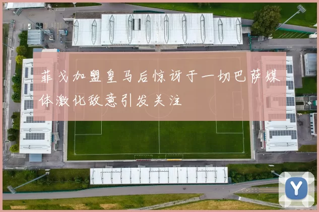 菲戈加盟皇马后惊讶于一切巴萨媒体激化敌意引发关注