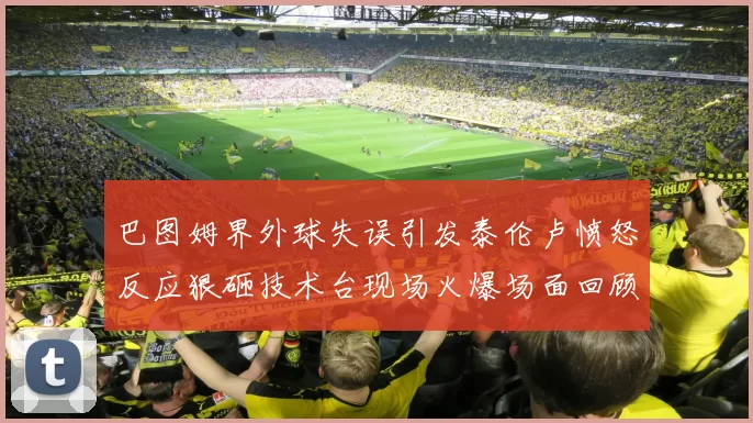 巴图姆界外球失误引发泰伦卢愤怒反应狠砸技术台现场火爆场面回顾