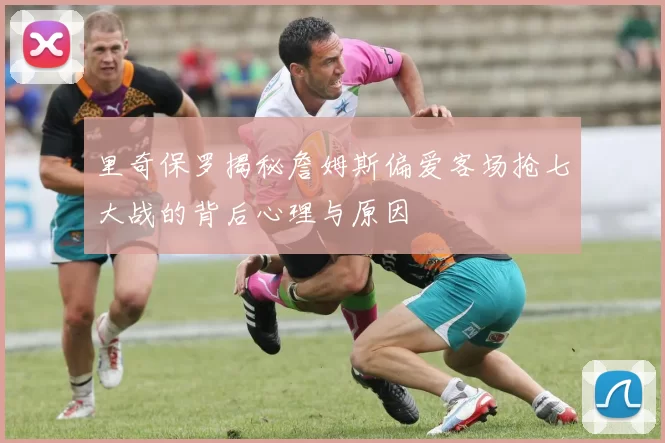 里奇保罗揭秘詹姆斯偏爱客场抢七大战的背后心理与原因