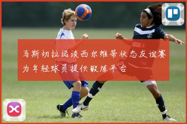 马斯切拉诺谈西尔维蒂状态友谊赛为年轻球员提供锻炼平台