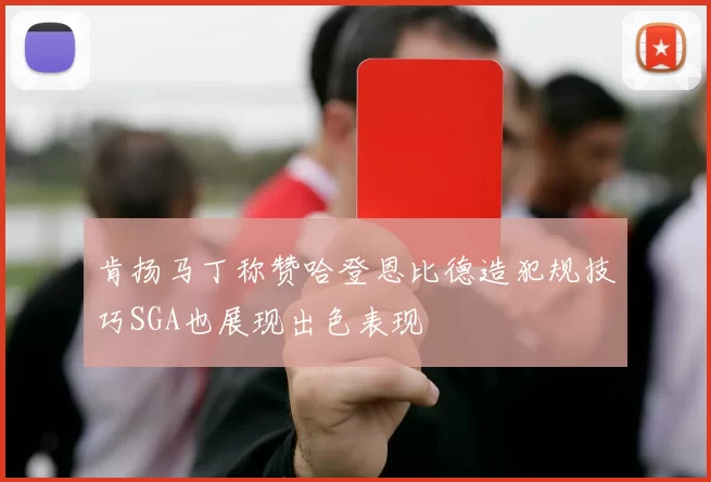 肯扬马丁称赞哈登恩比德造犯规技巧SGA也展现出色表现