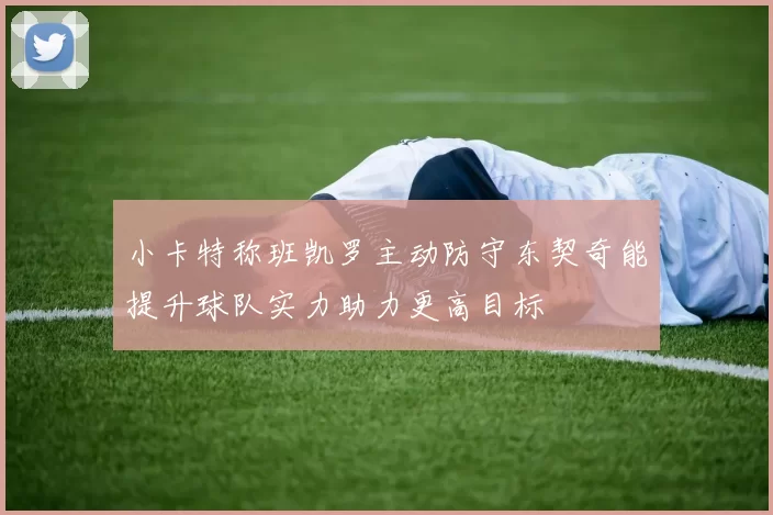 小卡特称班凯罗主动防守东契奇能提升球队实力助力更高目标