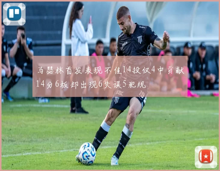 马瑟林首发表现不佳14投仅4中贡献14分6板却出现6失误5犯规