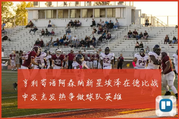 亨利寄语阿森纳新星埃泽在德比战中发光发热争做球队英雄
