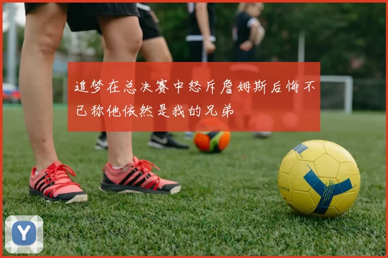 追梦在总决赛中怒斥詹姆斯后悔不已称他依然是我的兄弟
