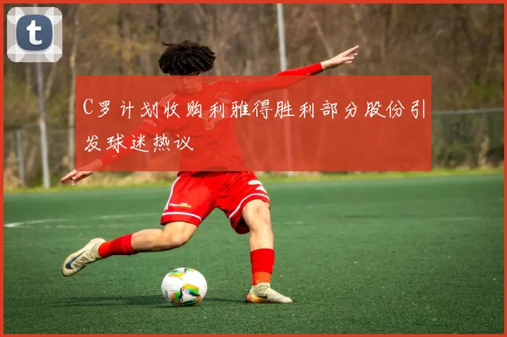 C罗计划收购利雅得胜利部分股份引发球迷热议