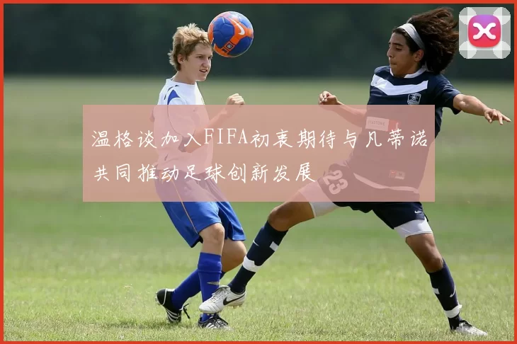 温格谈加入FIFA初衷期待与凡蒂诺共同推动足球创新发展