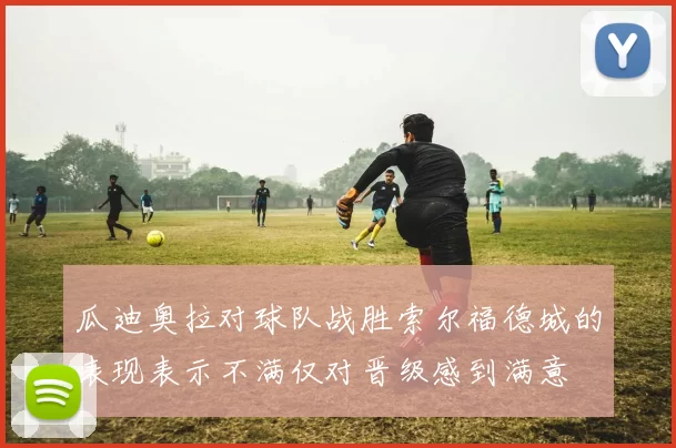 瓜迪奥拉对球队战胜索尔福德城的表现表示不满仅对晋级感到满意