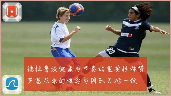德拉普谈健康与节奏的重要性称赞罗塞尼尔的理念与团队目标一致