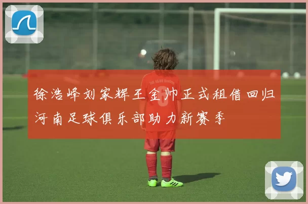 徐浩峰刘家辉王金帅正式租借回归河南足球俱乐部助力新赛季