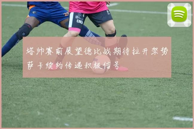 塔帅赛前展望德比战期待拉开架势萨卡续约传递积极信号
