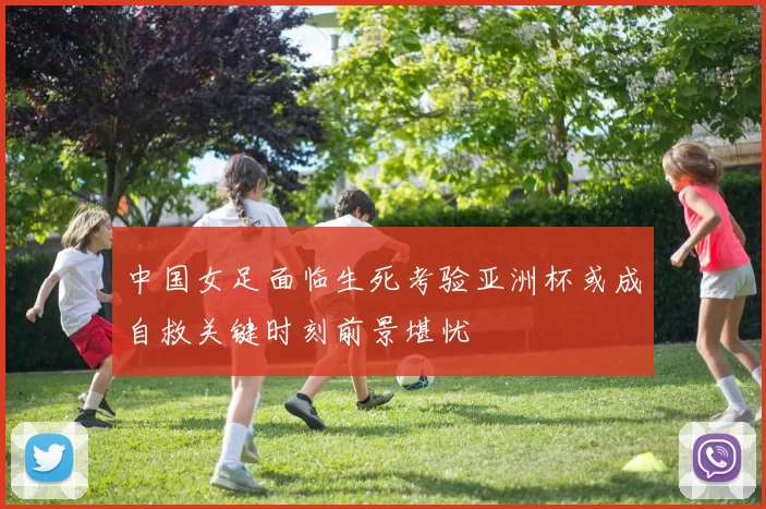 中国女足面临生死考验亚洲杯或成自救关键时刻前景堪忧