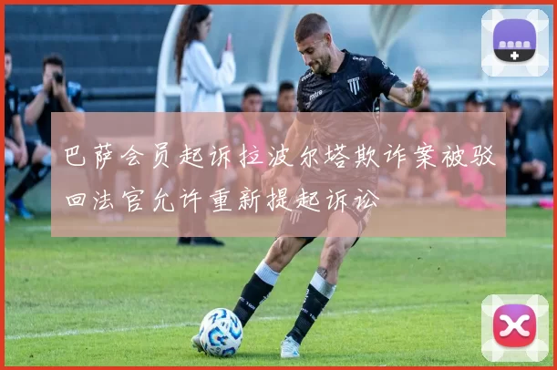 巴萨会员起诉拉波尔塔欺诈案被驳回法官允许重新提起诉讼