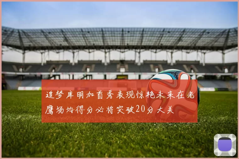 追梦库明加首秀表现惊艳未来在老鹰场均得分必将突破20分大关