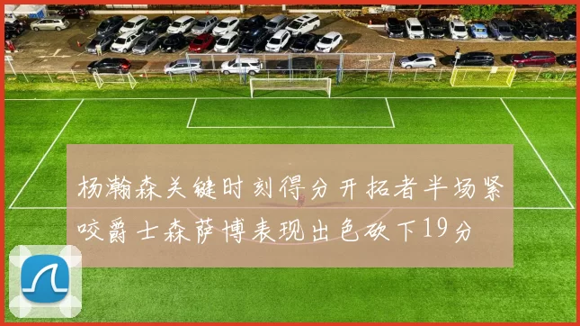 杨瀚森关键时刻得分开拓者半场紧咬爵士森萨博表现出色砍下19分