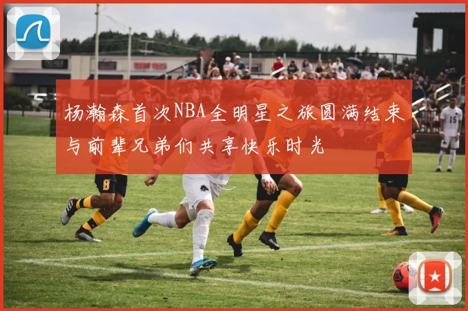 杨瀚森首次NBA全明星之旅圆满结束与前辈兄弟们共享快乐时光
